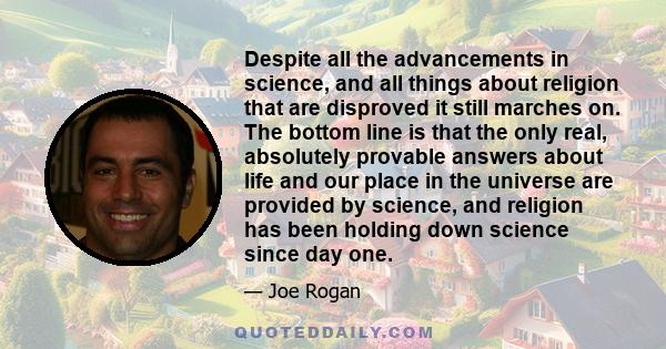 Despite all the advancements in science, and all things about religion that are disproved it still marches on. The bottom line is that the only real, absolutely provable answers about life and our place in the universe