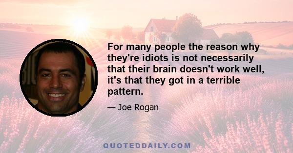 For many people the reason why they're idiots is not necessarily that their brain doesn't work well, it's that they got in a terrible pattern.