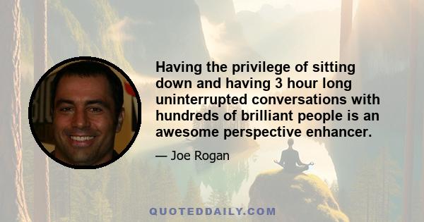 Having the privilege of sitting down and having 3 hour long uninterrupted conversations with hundreds of brilliant people is an awesome perspective enhancer.