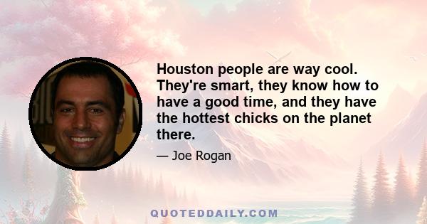 Houston people are way cool. They're smart, they know how to have a good time, and they have the hottest chicks on the planet there.