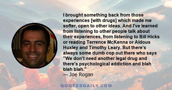 I brought something back from those experiences [with drugs] which made me softer, open to other ideas. And I've learned from listening to other people talk about their experiences, from listening to Bill Hicks or