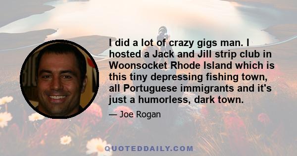 I did a lot of crazy gigs man. I hosted a Jack and Jill strip club in Woonsocket Rhode Island which is this tiny depressing fishing town, all Portuguese immigrants and it's just a humorless, dark town.