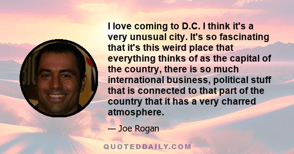 I love coming to D.C. I think it's a very unusual city. It's so fascinating that it's this weird place that everything thinks of as the capital of the country, there is so much international business, political stuff