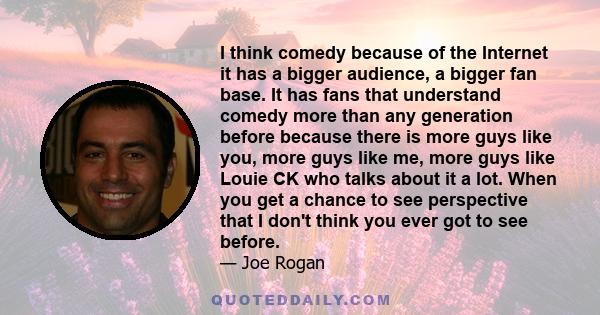 I think comedy because of the Internet it has a bigger audience, a bigger fan base. It has fans that understand comedy more than any generation before because there is more guys like you, more guys like me, more guys