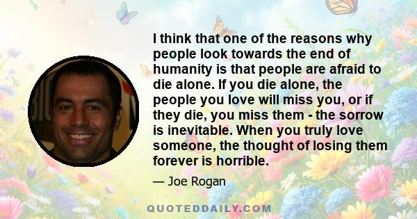 I think that one of the reasons why people look towards the end of humanity is that people are afraid to die alone. If you die alone, the people you love will miss you, or if they die, you miss them - the sorrow is