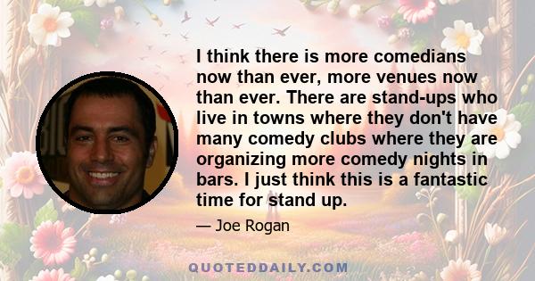 I think there is more comedians now than ever, more venues now than ever. There are stand-ups who live in towns where they don't have many comedy clubs where they are organizing more comedy nights in bars. I just think