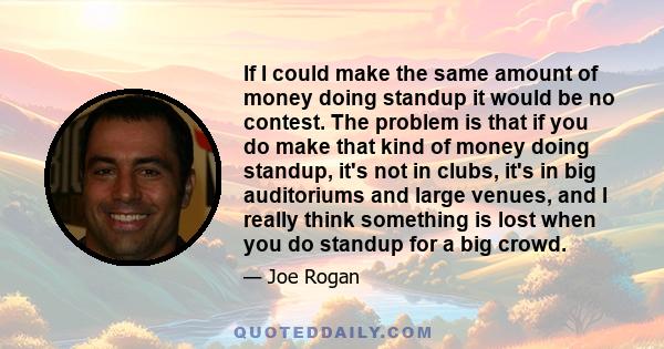 If I could make the same amount of money doing standup it would be no contest. The problem is that if you do make that kind of money doing standup, it's not in clubs, it's in big auditoriums and large venues, and I