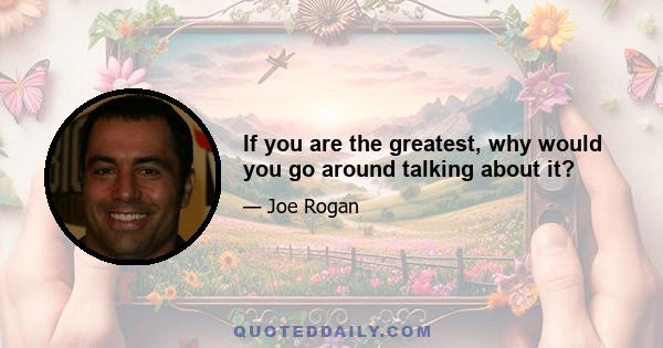 If you are the greatest, why would you go around talking about it?