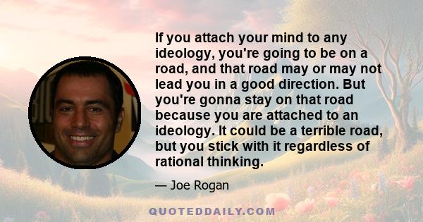 If you attach your mind to any ideology, you're going to be on a road, and that road may or may not lead you in a good direction. But you're gonna stay on that road because you are attached to an ideology. It could be a 