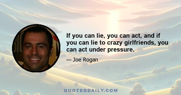 If you can lie, you can act, and if you can lie to crazy girlfriends, you can act under pressure.