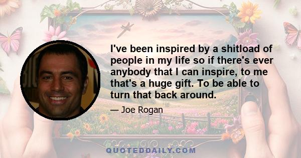 I've been inspired by a shitload of people in my life so if there's ever anybody that I can inspire, to me that's a huge gift. To be able to turn that back around.