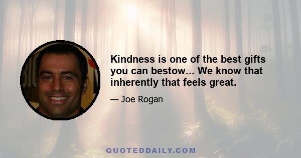 Kindness is one of the best gifts you can bestow... We know that inherently that feels great.