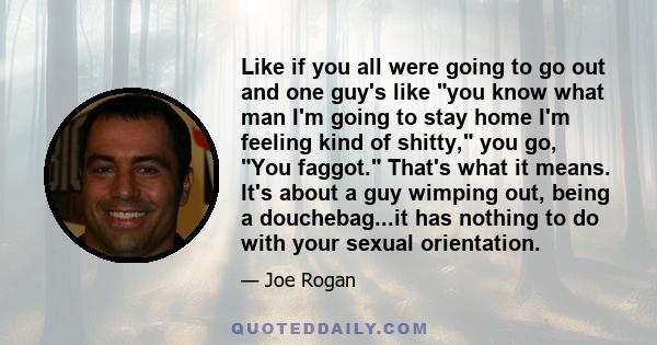 Like if you all were going to go out and one guy's like you know what man I'm going to stay home I'm feeling kind of shitty, you go, You faggot. That's what it means. It's about a guy wimping out, being a douchebag...it 