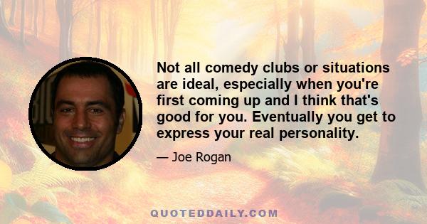 Not all comedy clubs or situations are ideal, especially when you're first coming up and I think that's good for you. Eventually you get to express your real personality.