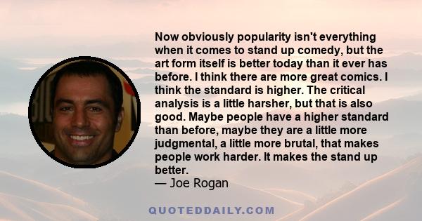 Now obviously popularity isn't everything when it comes to stand up comedy, but the art form itself is better today than it ever has before. I think there are more great comics. I think the standard is higher. The