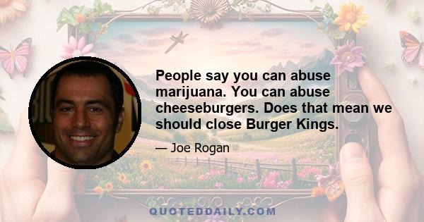 People say you can abuse marijuana. You can abuse cheeseburgers. Does that mean we should close Burger Kings.