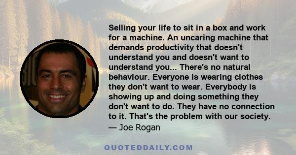 Selling your life to sit in a box and work for a machine. An uncaring machine that demands productivity that doesn't understand you and doesn't want to understand you... There's no natural behaviour. Everyone is wearing 