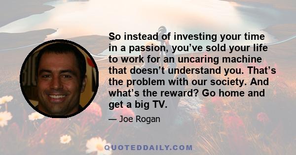 So instead of investing your time in a passion, you’ve sold your life to work for an uncaring machine that doesn’t understand you. That’s the problem with our society. And what’s the reward? Go home and get a big TV.