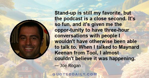 Stand-up is still my favorite, but the podcast is a close second. It's so fun, and it's given me the oppor-tunity to have three-hour conversations with people I wouldn't have otherwise been able to talk to. When I