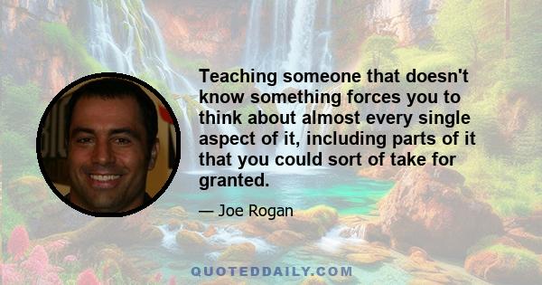 Teaching someone that doesn't know something forces you to think about almost every single aspect of it, including parts of it that you could sort of take for granted.