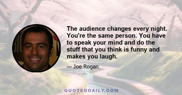 The audience changes every night. You're the same person. You have to speak your mind and do the stuff that you think is funny and makes you laugh.