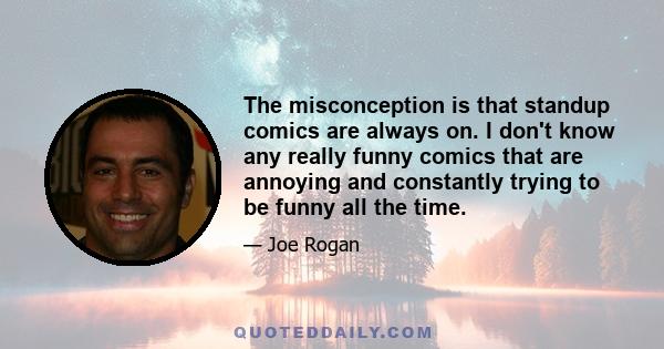 The misconception is that standup comics are always on. I don't know any really funny comics that are annoying and constantly trying to be funny all the time.