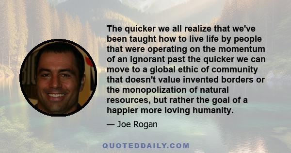 The quicker we all realize that we've been taught how to live life by people that were operating on the momentum of an ignorant past the quicker we can move to a global ethic of community that doesn't value invented