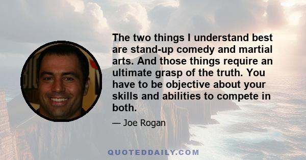 The two things I understand best are stand-up comedy and martial arts. And those things require an ultimate grasp of the truth. You have to be objective about your skills and abilities to compete in both.