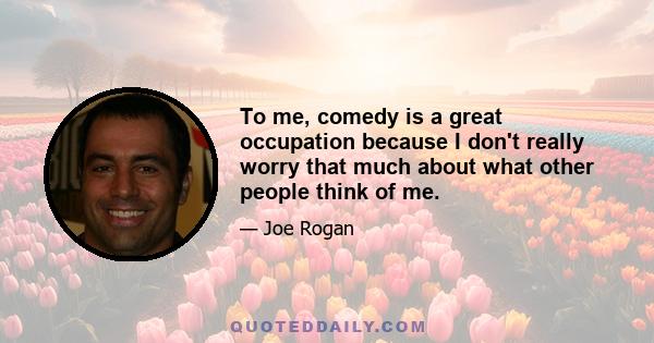 To me, comedy is a great occupation because I don't really worry that much about what other people think of me.