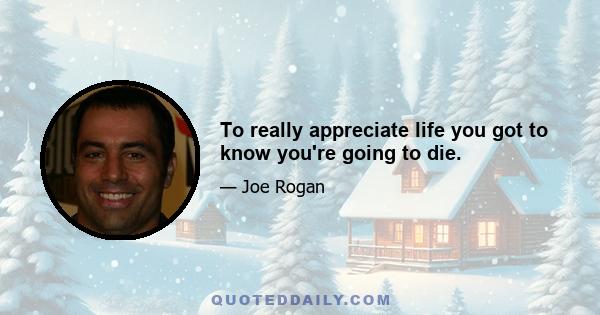 To really appreciate life you got to know you're going to die.