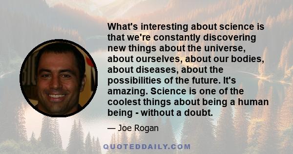 What's interesting about science is that we're constantly discovering new things about the universe, about ourselves, about our bodies, about diseases, about the possibilities of the future. It's amazing. Science is one 