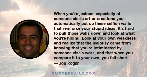 When you're jealous, especially of someone else's art or creations you automatically put up these selfish walls that reinforce your stupid ideas. It's hard to pull those walls down and look at what you're hiding. Look