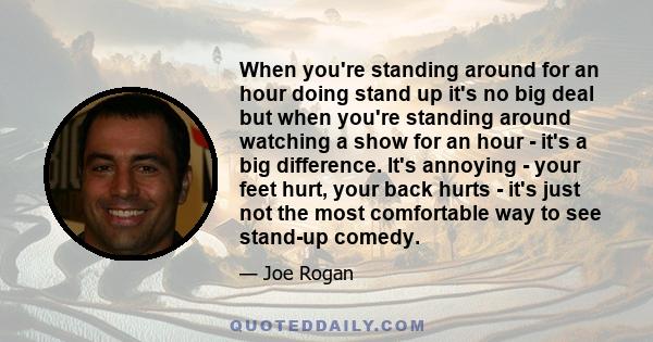 When you're standing around for an hour doing stand up it's no big deal but when you're standing around watching a show for an hour - it's a big difference. It's annoying - your feet hurt, your back hurts - it's just