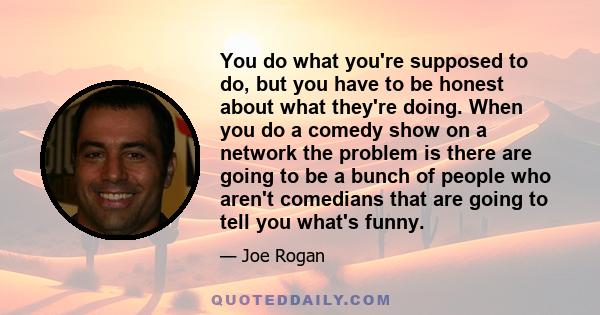 You do what you're supposed to do, but you have to be honest about what they're doing. When you do a comedy show on a network the problem is there are going to be a bunch of people who aren't comedians that are going to 