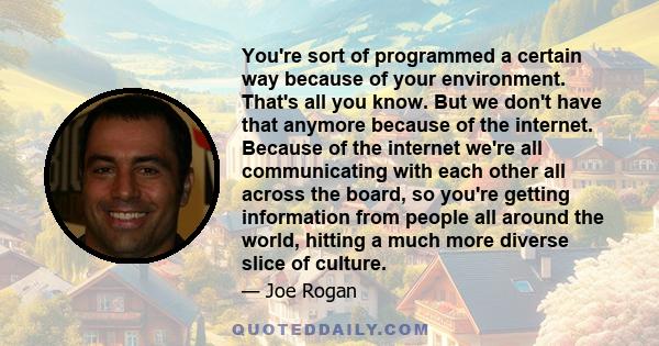 You're sort of programmed a certain way because of your environment. That's all you know. But we don't have that anymore because of the internet. Because of the internet we're all communicating with each other all