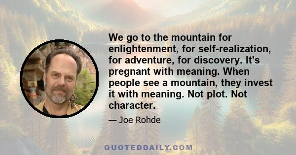 We go to the mountain for enlightenment, for self-realization, for adventure, for discovery. It's pregnant with meaning. When people see a mountain, they invest it with meaning. Not plot. Not character.