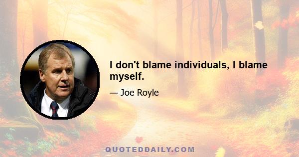 I don't blame individuals, I blame myself.