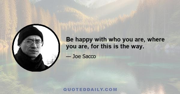 Be happy with who you are, where you are, for this is the way.