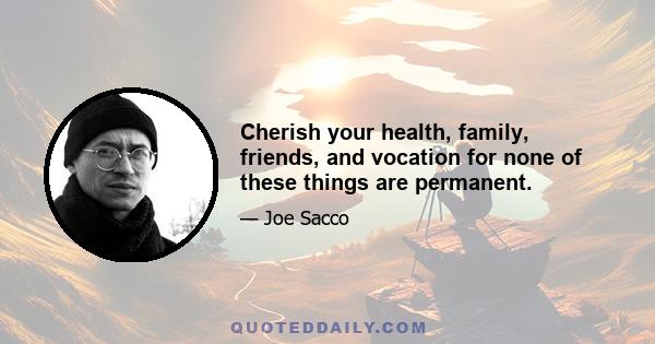 Cherish your health, family, friends, and vocation for none of these things are permanent.