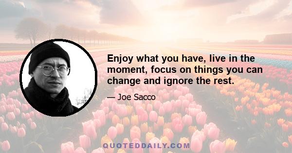 Enjoy what you have, live in the moment, focus on things you can change and ignore the rest.