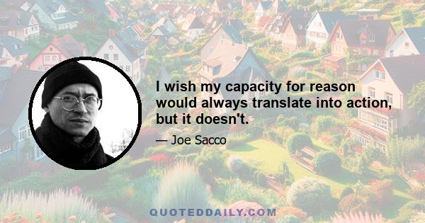 I wish my capacity for reason would always translate into action, but it doesn't.