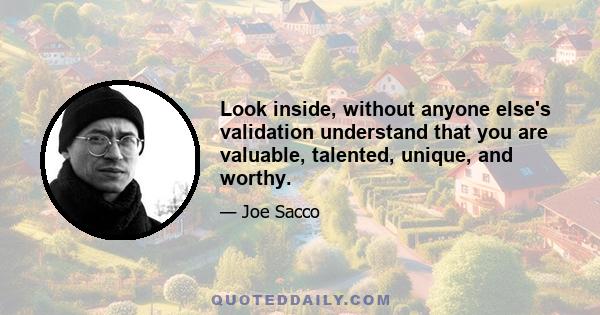 Look inside, without anyone else's validation understand that you are valuable, talented, unique, and worthy.