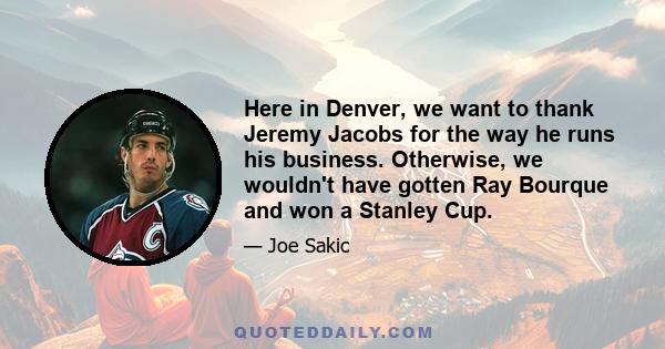 Here in Denver, we want to thank Jeremy Jacobs for the way he runs his business. Otherwise, we wouldn't have gotten Ray Bourque and won a Stanley Cup.