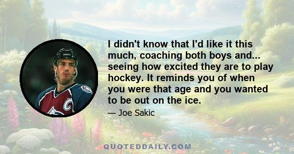 I didn't know that I'd like it this much, coaching both boys and... seeing how excited they are to play hockey. It reminds you of when you were that age and you wanted to be out on the ice.