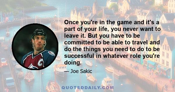 Once you're in the game and it's a part of your life, you never want to leave it. But you have to be committed to be able to travel and do the things you need to do to be successful in whatever role you're doing.