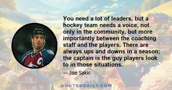 You need a lot of leaders, but a hockey team needs a voice, not only in the community, but more importantly between the coaching staff and the players. There are always ups and downs in a season; the captain is the guy