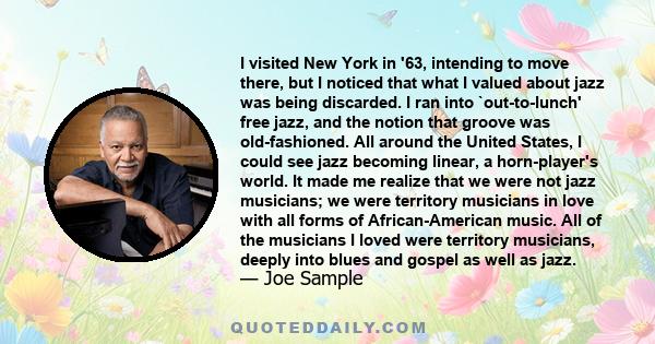 I visited New York in '63, intending to move there, but I noticed that what I valued about jazz was being discarded. I ran into `out-to-lunch' free jazz, and the notion that groove was old-fashioned. All around the