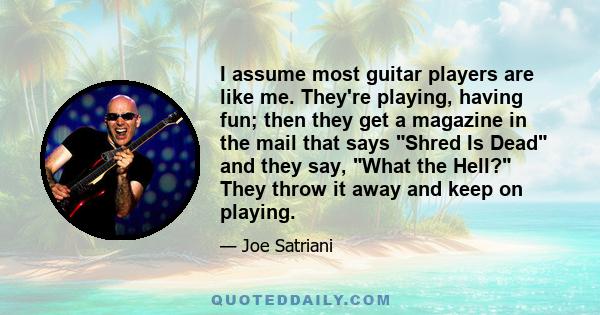 I assume most guitar players are like me. They're playing, having fun; then they get a magazine in the mail that says Shred Is Dead and they say, What the Hell? They throw it away and keep on playing.