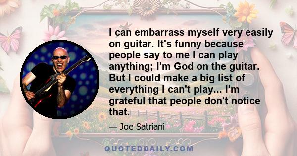 I can embarrass myself very easily on guitar. It's funny because people say to me I can play anything; I'm God on the guitar. But I could make a big list of everything I can't play... I'm grateful that people don't