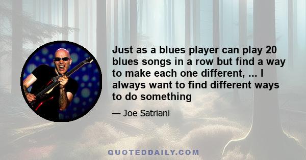 Just as a blues player can play 20 blues songs in a row but find a way to make each one different, ... I always want to find different ways to do something